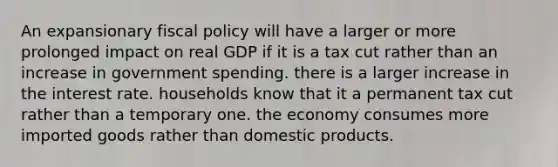 An expansionary fiscal policy will have a larger or more prolonged impact on real GDP if it is a tax cut rather than an increase in government spending. there is a larger increase in the interest rate. households know that it a permanent tax cut rather than a temporary one. the economy consumes more imported goods rather than domestic products.