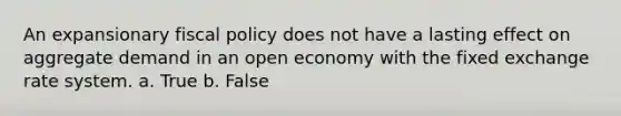 An expansionary fiscal policy does not have a lasting effect on aggregate demand in an open economy with the fixed exchange rate system. a. True b. False