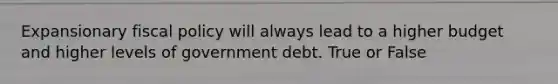 Expansionary fiscal policy will always lead to a higher budget and higher levels of government debt. True or False