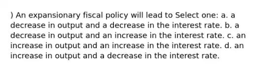 ) An expansionary fiscal policy will lead to Select one: a. a decrease in output and a decrease in the interest rate. b. a decrease in output and an increase in the interest rate. c. an increase in output and an increase in the interest rate. d. an increase in output and a decrease in the interest rate.