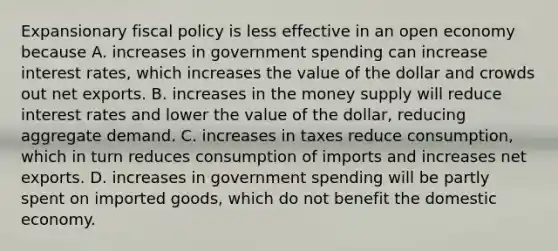 Expansionary fiscal policy is less effective in an open economy because A. increases in government spending can increase interest​ rates, which increases the value of the dollar and crowds out net exports. B. increases in the money supply will reduce interest rates and lower the value of the​ dollar, reducing aggregate demand. C. increases in taxes reduce​ consumption, which in turn reduces consumption of imports and increases net exports. D. increases in government spending will be partly spent on imported​ goods, which do not benefit the domestic economy.