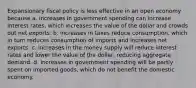 Expansionary fiscal policy is less effective in an open economy because a. increases in government spending can increase interest​ rates, which increases the value of the dollar and crowds out net exports. b. increases in taxes reduce​ consumption, which in turn reduces consumption of imports and increases net exports. c. increases in the money supply will reduce interest rates and lower the value of the​ dollar, reducing aggregate demand. d. increases in government spending will be partly spent on imported​ goods, which do not benefit the domestic economy.