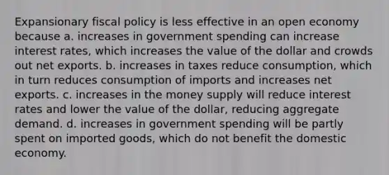 Expansionary fiscal policy is less effective in an open economy because a. increases in government spending can increase interest​ rates, which increases the value of the dollar and crowds out net exports. b. increases in taxes reduce​ consumption, which in turn reduces consumption of imports and increases net exports. c. increases in the money supply will reduce interest rates and lower the value of the​ dollar, reducing aggregate demand. d. increases in government spending will be partly spent on imported​ goods, which do not benefit the domestic economy.