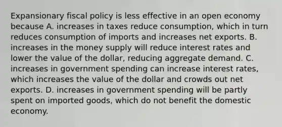 Expansionary fiscal policy is less effective in an open economy because A. increases in taxes reduce​ consumption, which in turn reduces consumption of imports and increases net exports. B. increases in the money supply will reduce interest rates and lower the value of the​ dollar, reducing aggregate demand. C. increases in government spending can increase interest​ rates, which increases the value of the dollar and crowds out net exports. D. increases in government spending will be partly spent on imported​ goods, which do not benefit the domestic economy.