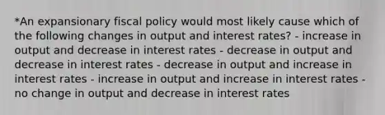 *An expansionary <a href='https://www.questionai.com/knowledge/kPTgdbKdvz-fiscal-policy' class='anchor-knowledge'>fiscal policy</a> would most likely cause which of the following changes in output and interest rates? - increase in output and decrease in interest rates - decrease in output and decrease in interest rates - decrease in output and increase in interest rates - increase in output and increase in interest rates - no change in output and decrease in interest rates