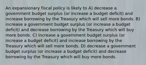 An expansionary <a href='https://www.questionai.com/knowledge/kPTgdbKdvz-fiscal-policy' class='anchor-knowledge'>fiscal policy</a> is likely to A) decrease a government budget surplus (or increase a budget deficit) and increase borrowing by the Treasury which will sell more bonds. B) increase a government budget surplus (or increase a budget deficit) and decrease borrowing by the Treasury which will buy more bonds. C) increase a government budget surplus (or increase a budget deficit) and increase borrowing by the Treasury which will sell more bonds. D) decrease a government budget surplus (or increase a budget deficit) and decrease borrowing by the Treasury which will buy more bonds.