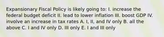 Expansionary Fiscal Policy is likely going to: I. increase the federal budget deficit II. lead to lower inflation III. boost GDP IV. involve an increase in tax rates A. I, II, and IV only B. all the above C. I and IV only D. III only E. I and III only