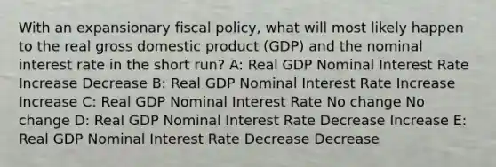 With an expansionary <a href='https://www.questionai.com/knowledge/kPTgdbKdvz-fiscal-policy' class='anchor-knowledge'>fiscal policy</a>, what will most likely happen to the real gross domestic product (GDP) and the nominal interest rate in the short run? A: Real GDP Nominal Interest Rate Increase Decrease B: Real GDP Nominal Interest Rate Increase Increase C: Real GDP Nominal Interest Rate No change No change D: Real GDP Nominal Interest Rate Decrease Increase E: Real GDP Nominal Interest Rate Decrease Decrease