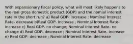 With expansionary fiscal policy, what will most likely happens to the real gross domestic product (GDP) and the nomial interest rate in the short run? a) Real GDP- increase ; Nominal Interest Rate- decrease b)Real GDP- increase ; Nominal Interest Rate- increase c) Real GDP- no change; Nominal Interest Rate- no change d) Real GDP- decrease ; Nominal Interest Rate- increase e) Real GDP- decrease ; Nominal Interest Rate- decrease