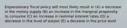 Expansionary fiscal policy will most likely result in (A) a decrease in the money supply (B) an increase in the marginal propensity to consume (C) an increase in nominal interest rates (D) a decrease in the level of output (E) a decease in the price level