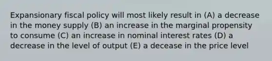 Expansionary fiscal policy will most likely result in (A) a decrease in the money supply (B) an increase in the marginal propensity to consume (C) an increase in nominal interest rates (D) a decrease in the level of output (E) a decease in the price level