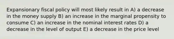 Expansionary fiscal policy will most likely result in A) a decrease in the money supply B) an increase in the marginal propensity to consume C) an increase in the nominal interest rates D) a decrease in the level of output E) a decrease in the price level