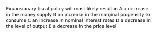 Expansionary <a href='https://www.questionai.com/knowledge/kPTgdbKdvz-fiscal-policy' class='anchor-knowledge'>fiscal policy</a> will most likely result in A a decrease in the money supply B an increase in the marginal propensity to consume C an increase in nominal interest rates D a decrease in the level of output E a decrease in the price level