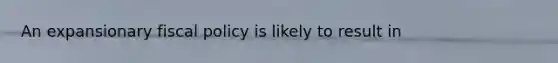 An expansionary fiscal policy is likely to result in