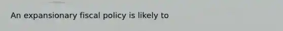 An expansionary fiscal policy is likely to