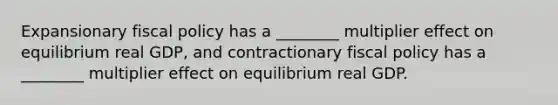 Expansionary fiscal policy has a​ ________ multiplier effect on equilibrium real​ GDP, and contractionary fiscal policy has a​ ________ multiplier effect on equilibrium real GDP.