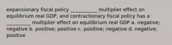 expansionary fiscal policy ___________ multiplier effect on equilibrium real GDP, and contractionary fiscal policy has a __________ multiplier effect on equilibrium real GDP a. negative; negative b. positive; positive c. positive; negative d. negative; positive