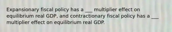 Expansionary <a href='https://www.questionai.com/knowledge/kPTgdbKdvz-fiscal-policy' class='anchor-knowledge'>fiscal policy</a> has a ___ multiplier effect on equilibrium real GDP, and contractionary fiscal policy has a ___ multiplier effect on equilibrium real GDP.