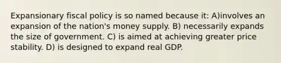 Expansionary <a href='https://www.questionai.com/knowledge/kPTgdbKdvz-fiscal-policy' class='anchor-knowledge'>fiscal policy</a> is so named because it: A)involves an expansion of the nation's money supply. B) necessarily expands the size of government. C) is aimed at achieving greater price stability. D) is designed to expand real GDP.