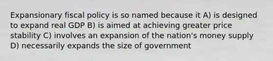 Expansionary <a href='https://www.questionai.com/knowledge/kPTgdbKdvz-fiscal-policy' class='anchor-knowledge'>fiscal policy</a> is so named because it A) is designed to expand real GDP B) is aimed at achieving greater price stability C) involves an expansion of the nation's money supply D) necessarily expands the size of government