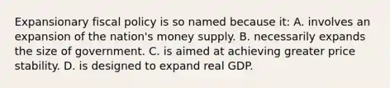 Expansionary fiscal policy is so named because it: A. involves an expansion of the nation's money supply. B. necessarily expands the size of government. C. is aimed at achieving greater price stability. D. is designed to expand real GDP.