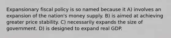 Expansionary <a href='https://www.questionai.com/knowledge/kPTgdbKdvz-fiscal-policy' class='anchor-knowledge'>fiscal policy</a> is so named because it A) involves an expansion of the nation's money supply. B) is aimed at achieving greater price stability. C) necessarily expands the size of government. D) is designed to expand real GDP.