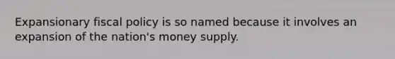 Expansionary fiscal policy is so named because it involves an expansion of the nation's money supply.