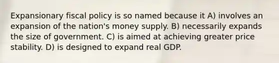 Expansionary fiscal policy is so named because it A) involves an expansion of the nation's money supply. B) necessarily expands the size of government. C) is aimed at achieving greater price stability. D) is designed to expand real GDP.