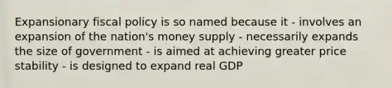 Expansionary fiscal policy is so named because it - involves an expansion of the nation's money supply - necessarily expands the size of government - is aimed at achieving greater price stability - is designed to expand real GDP