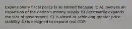 Expansionary fiscal policy is so named because it: A) involves an expansion of the nation's money supply. B) necessarily expands the size of government. C) is aimed at achieving greater price stability. D) is designed to expand real GDP.