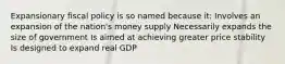 Expansionary fiscal policy is so named because it: Involves an expansion of the nation's money supply Necessarily expands the size of government Is aimed at achieving greater price stability Is designed to expand real GDP