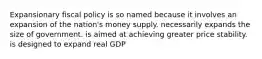 Expansionary fiscal policy is so named because it involves an expansion of the nation's money supply. necessarily expands the size of government. is aimed at achieving greater price stability. is designed to expand real GDP