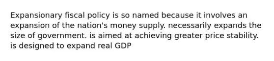 Expansionary fiscal policy is so named because it involves an expansion of the nation's money supply. necessarily expands the size of government. is aimed at achieving greater price stability. is designed to expand real GDP