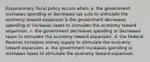 Expansionary fiscal policy occurs when: a. the government increases spending or decreases tax cuts to stimulate the economy toward expansion b.the government decreases spending or increases taxes to stimulate the economy toward expansion. c. the government decreases spending or decreases taxes to stimulate the economy toward expansion. d. the Federal Reserve increases money supply to stimulate the economy toward expansion. e. the government increases spending or increases taxes to stimulate the economy toward expansion.