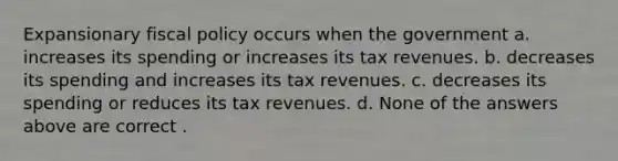 Expansionary fiscal policy occurs when the government a. increases its spending or increases its tax revenues. b. decreases its spending and increases its tax revenues. c. decreases its spending or reduces its tax revenues. d. None of the answers above are correct .