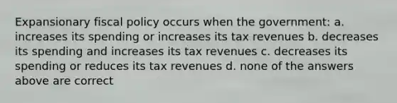 Expansionary fiscal policy occurs when the government: a. increases its spending or increases its tax revenues b. decreases its spending and increases its tax revenues c. decreases its spending or reduces its tax revenues d. none of the answers above are correct