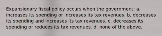 Expansionary fiscal policy occurs when the government: a. increases its spending or increases its tax revenues. b. decreases its spending and increases its tax revenues. c. decreases its spending or reduces its tax revenues. d. none of the above.