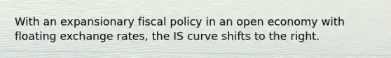 With an expansionary fiscal policy in an open economy with floating exchange rates, the IS curve shifts to the right.