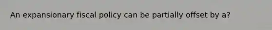 An expansionary fiscal policy can be partially offset by a?