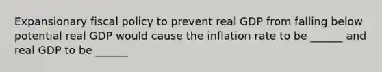 Expansionary fiscal policy to prevent real GDP from falling below potential real GDP would cause the inflation rate to be ______ and real GDP to be ______