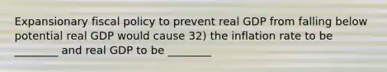 Expansionary fiscal policy to prevent real GDP from falling below potential real GDP would cause 32) the inflation rate to be ________ and real GDP to be ________