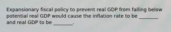 Expansionary <a href='https://www.questionai.com/knowledge/kPTgdbKdvz-fiscal-policy' class='anchor-knowledge'>fiscal policy</a> to prevent real GDP from falling below potential real GDP would cause the inflation rate to be​ ________ and real GDP to be​ ________.