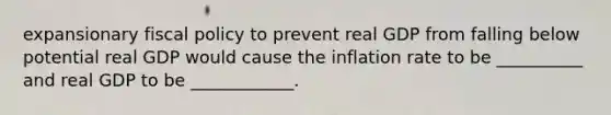 expansionary fiscal policy to prevent real GDP from falling below potential real GDP would cause the inflation rate to be __________ and real GDP to be ____________.