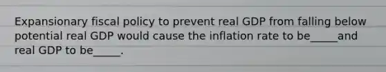 Expansionary fiscal policy to prevent real GDP from falling below potential real GDP would cause the inflation rate to be_____and real GDP to be_____.