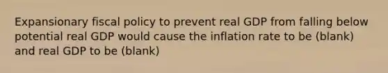 Expansionary fiscal policy to prevent real GDP from falling below potential real GDP would cause the inflation rate to be (blank) and real GDP to be (blank)