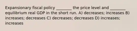 Expansionary <a href='https://www.questionai.com/knowledge/kPTgdbKdvz-fiscal-policy' class='anchor-knowledge'>fiscal policy</a> ________ the price level and ________ equilibrium real GDP in the short run. A) decreases; increases B) increases; decreases C) decreases; decreases D) increases; increases