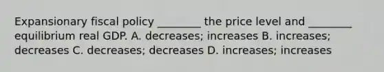 Expansionary fiscal policy​ ________ the price level and​ ________ equilibrium real GDP. A. ​decreases; increases B. ​increases; decreases C. ​decreases; decreases D. ​increases; increases