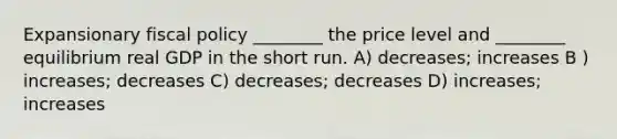 Expansionary fiscal policy ________ the price level and ________ equilibrium real GDP in the short run. A) decreases; increases B ) increases; decreases C) decreases; decreases D) increases; increases