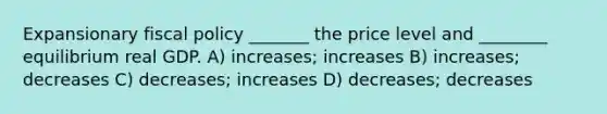 Expansionary fiscal policy _______ the price level and ________ equilibrium real GDP. A) increases; increases B) increases; decreases C) decreases; increases D) decreases; decreases