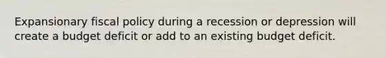 Expansionary fiscal policy during a recession or depression will create a budget deficit or add to an existing budget deficit.